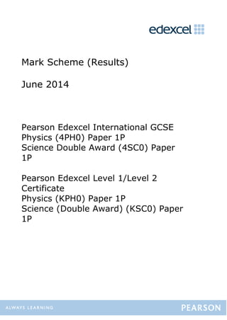 Mark Scheme (Results)
June 2014
Pearson Edexcel International GCSE
Physics (4PH0) Paper 1P
Science Double Award (4SC0) Paper
1P
Pearson Edexcel Level 1/Level 2
Certificate
Physics (KPH0) Paper 1P
Science (Double Award) (KSC0) Paper
1P
 