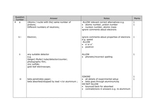 Question
number
Answer Notes Marks
4 a (Atoms / nuclei with the) same number of
protons;
Different numbers of neutrons;
ALLOW relevant correct alternatives e.g.
• atomic number, proton number
• nucleon number, atomic mass
ignore comments about electrons
ignore comments about properties of electrons
e.g. speed
ALLOW
• e-
or e+
• positron
ALLOW
• phonetic/incorrect spelling
IGNORE
• all details of experimental setup
• beta goes through aluminium/eq
DO NOT ALLOW
• bounced back for absorbed
• contradictions in answers e.g. re aluminium
1
1
b i Electron; 1
ii any suitable detector
e.g.
Geiger(-Muller) tube/detector/counter;
photographic film;
zinc sulfide;
gold leaf electroscope;
1
1
iii beta penetrates paper;
beta absorbed/stopped by lead +/or aluminium ;
1
 
