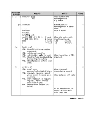 Question
number
Answer Notes Marks
7 (a) (i) pressure = force
area
Allow symbols and
rearrangements
e.g. p=F/A
1
(ii) substitute; Substitution and
rearrangement in either
order
4
rearrange; allow in words
evaluate;
matching unit;
e.g. 270 000 = F ÷ 0.016 1 mark
F = 270 000 x 0.016 2 marks
4320 3 marks
N 4th
mark
Allow alternatives with
matching unit, e.g.
4.32 3 marks
kN 4th
mark
(b) Any three of 3
MP1. idea of (continuous) random
movement;
MP2. collisions / impact/eq;
MP3. with (inside) walls (of tyre);
MP4. idea that force is produced (by
bombarding molecules);
MP5. idea of pressure as force on an
area;
Allow momentum or NIII
argument
(c) any three of- 3
MP1. (now) more
particles/molecules in the tyre;
MP2. molecules have more speed
/more energy (because gas is
warmer);
MP3. more impacts/more frequent
impacts / harder impacts
(with walls of tyre);
MP4. (hence) more force on the
inside;
Allow change of
momentum argument
Allow collisions with walls
do not award MP3 if the
impacts are only with
other molecules
Total 11 marks
 
