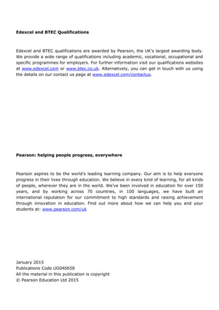 Edexcel and BTEC Qualifications
Edexcel and BTEC qualifications are awarded by Pearson, the UK’s largest awarding body.
We provide a wide range of qualifications including academic, vocational, occupational and
specific programmes for employers. For further information visit our qualifications websites
at www.edexcel.com or www.btec.co.uk. Alternatively, you can get in touch with us using
the details on our contact us page at www.edexcel.com/contactus.
Pearson: helping people progress, everywhere
Pearson aspires to be the world’s leading learning company. Our aim is to help everyone
progress in their lives through education. We believe in every kind of learning, for all kinds
of people, wherever they are in the world. We’ve been involved in education for over 150
years, and by working across 70 countries, in 100 languages, we have built an
international reputation for our commitment to high standards and raising achievement
through innovation in education. Find out more about how we can help you and your
students at: www.pearson.com/uk
January 2015
Publications Code UG040658
All the material in this publication is copyright
© Pearson Education Ltd 2015
 