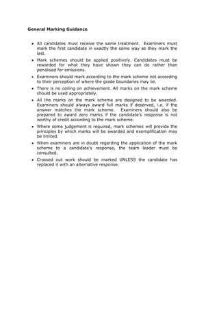 General Marking Guidance
• All candidates must receive the same treatment. Examiners must
mark the first candidate in exactly the same way as they mark the
last.
• Mark schemes should be applied positively. Candidates must be
rewarded for what they have shown they can do rather than
penalised for omissions.
• Examiners should mark according to the mark scheme not according
to their perception of where the grade boundaries may lie.
• There is no ceiling on achievement. All marks on the mark scheme
should be used appropriately.
• All the marks on the mark scheme are designed to be awarded.
Examiners should always award full marks if deserved, i.e. if the
answer matches the mark scheme. Examiners should also be
prepared to award zero marks if the candidate’s response is not
worthy of credit according to the mark scheme.
• Where some judgement is required, mark schemes will provide the
principles by which marks will be awarded and exemplification may
be limited.
• When examiners are in doubt regarding the application of the mark
scheme to a candidate’s response, the team leader must be
consulted.
• Crossed out work should be marked UNLESS the candidate has
replaced it with an alternative response.
 