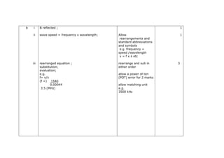 b i B reflected ; 1
ii wave speed = frequency x wavelength; Allow
rearrangements and
standard abbreviations
and symbols
e.g. frequency =
speed /wavelength
v = f x λ etc
1
iii rearranged equation ;
substitution;
evaluation;
rearrange and sub in
either order
3
e.g.
f= v/λ
(f =) 1540
0.00044
3.5 (MHz)
allow a power of ten
(POT) error for 2 marks
allow matching unit
e.g.
3500 kHz
 