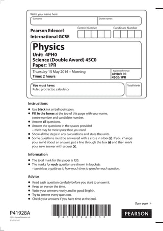 Centre Number Candidate Number
Write your name here
Surname Other names
Total Marks
Turn over
Paper Reference
P41928A
©2014 Pearson Education Ltd.
1/1/1/1/1/1/
*P41928A0132*
Physics
Unit: 4PH0
Science (Double Award) 4SC0
Paper: 1PR
Thursday 15 May 2014 – Morning
Time: 2 hours
4PH0/1PR
4SC0/1PR
You must have:
Ruler, protractor, calculator
Instructions
Use black ink or ball-point pen.
Fill in the boxes at the top of this page with your name,
centre number and candidate number.
Answer all questions.
Answer the questions in the spaces provided
– there may be more space than you need.
Show all the steps in any calculations and state the units.
Some questions must be answered with a cross in a box . If you change
your mind about an answer, put a line through the box and then mark
your new answer with a cross .
Information
The total mark for this paper is 120.
The marks for each question are shown in brackets
– use this as a guide as to how much time to spend on each question.
Advice
Read each question carefully before you start to answer it.
Keep an eye on the time.
Write your answers neatly and in good English.
Try to answer every question.
Check your answers if you have time at the end.
Pearson Edexcel
International GCSE
 
