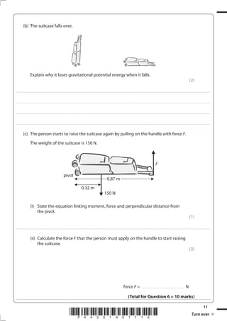 11
*P44251A01116* Turn over
(b) The suitcase falls over.
Explain why it loses gravitational potential energy when it falls.
(2)
....................................................................................................................................................................................................................................................................................
....................................................................................................................................................................................................................................................................................
....................................................................................................................................................................................................................................................................................
....................................................................................................................................................................................................................................................................................
(c) The person starts to raise the suitcase again by pulling on the handle with force F.
The weight of the suitcase is 150 N.
(i) State the equation linking moment, force and perpendicular distance from
the pivot.
(1)
....................................................................................................................................................................................................................................................................................
(ii) Calculate the force F that the person must apply on the handle to start raising
the suitcase.
(3)
force F = .............................................................. N
(Total for Question 6 = 10 marks)
F
pivot
0.32 m
150 N
0.87 m
 
