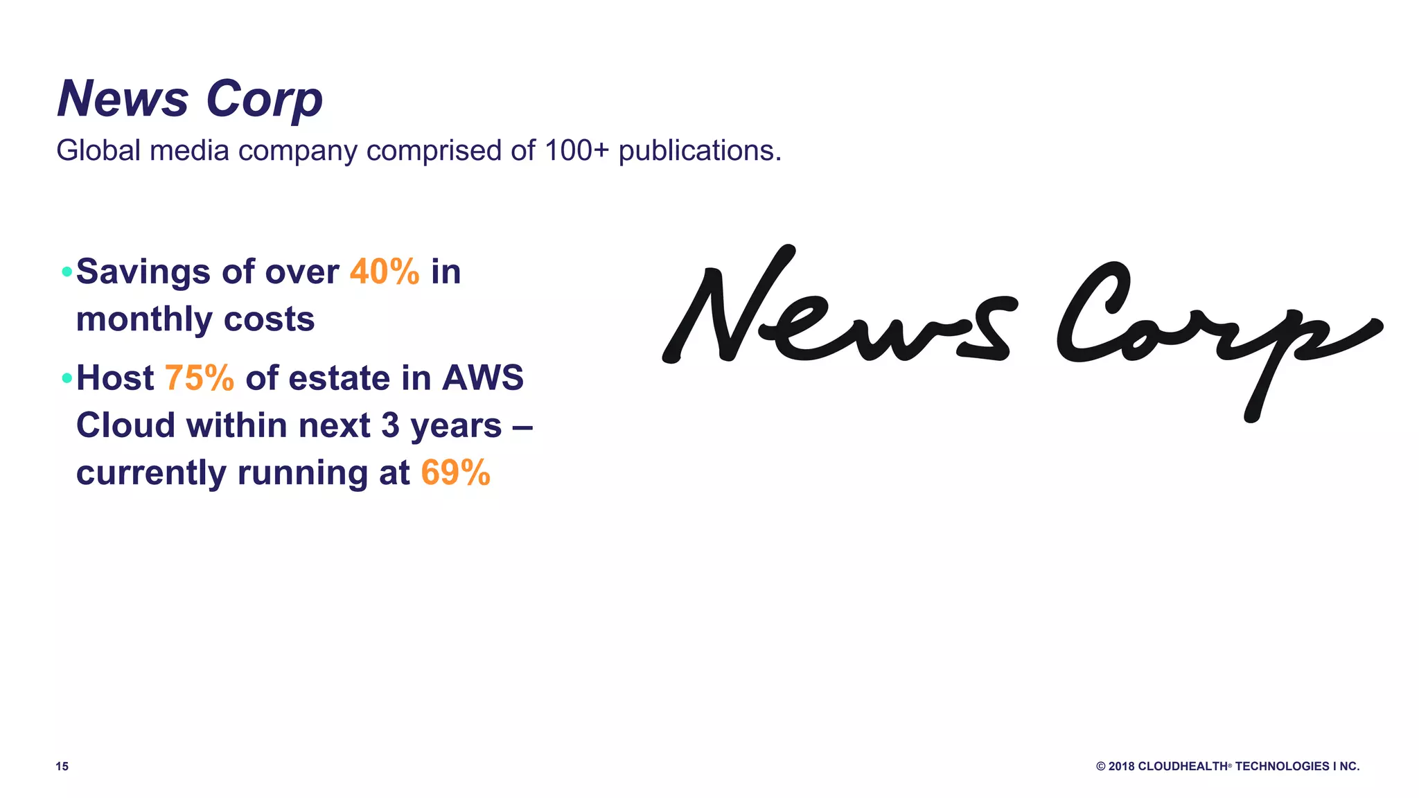 15 © 2018 CLOUDHEALTH®
TECHNOLOGIES I NC.
•Savings of over 40% in
monthly costs
•Host 75% of estate in AWS
Cloud within next 3 years –
currently running at 69%
News Corp
Global media company comprised of 100+ publications.
 