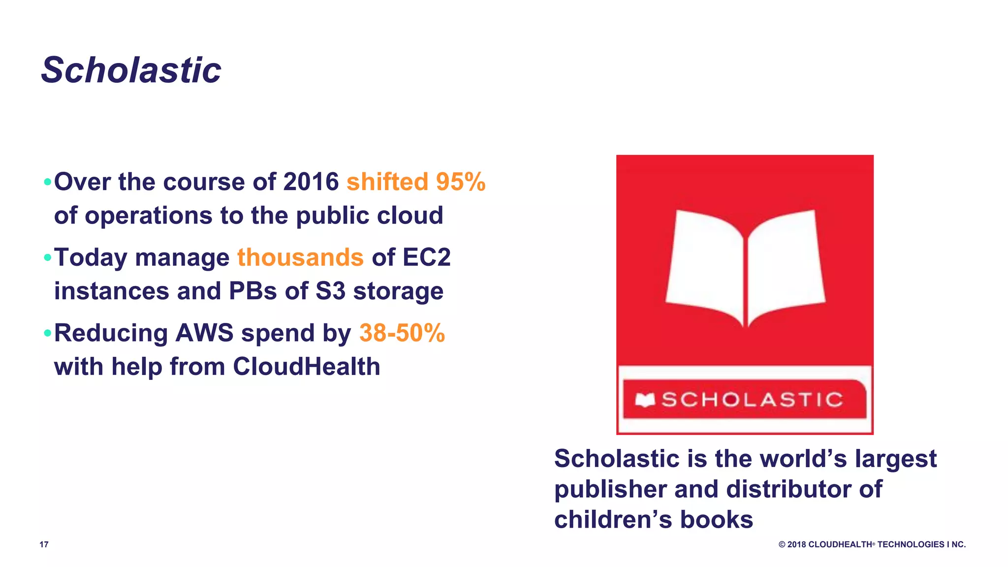 17 © 2018 CLOUDHEALTH®
TECHNOLOGIES I NC.
•Over the course of 2016 shifted 95%
of operations to the public cloud
•Today manage thousands of EC2
instances and PBs of S3 storage
•Reducing AWS spend by 38-50%
with help from CloudHealth
Scholastic
Scholastic is the world’s largest
publisher and distributor of
children’s books
 