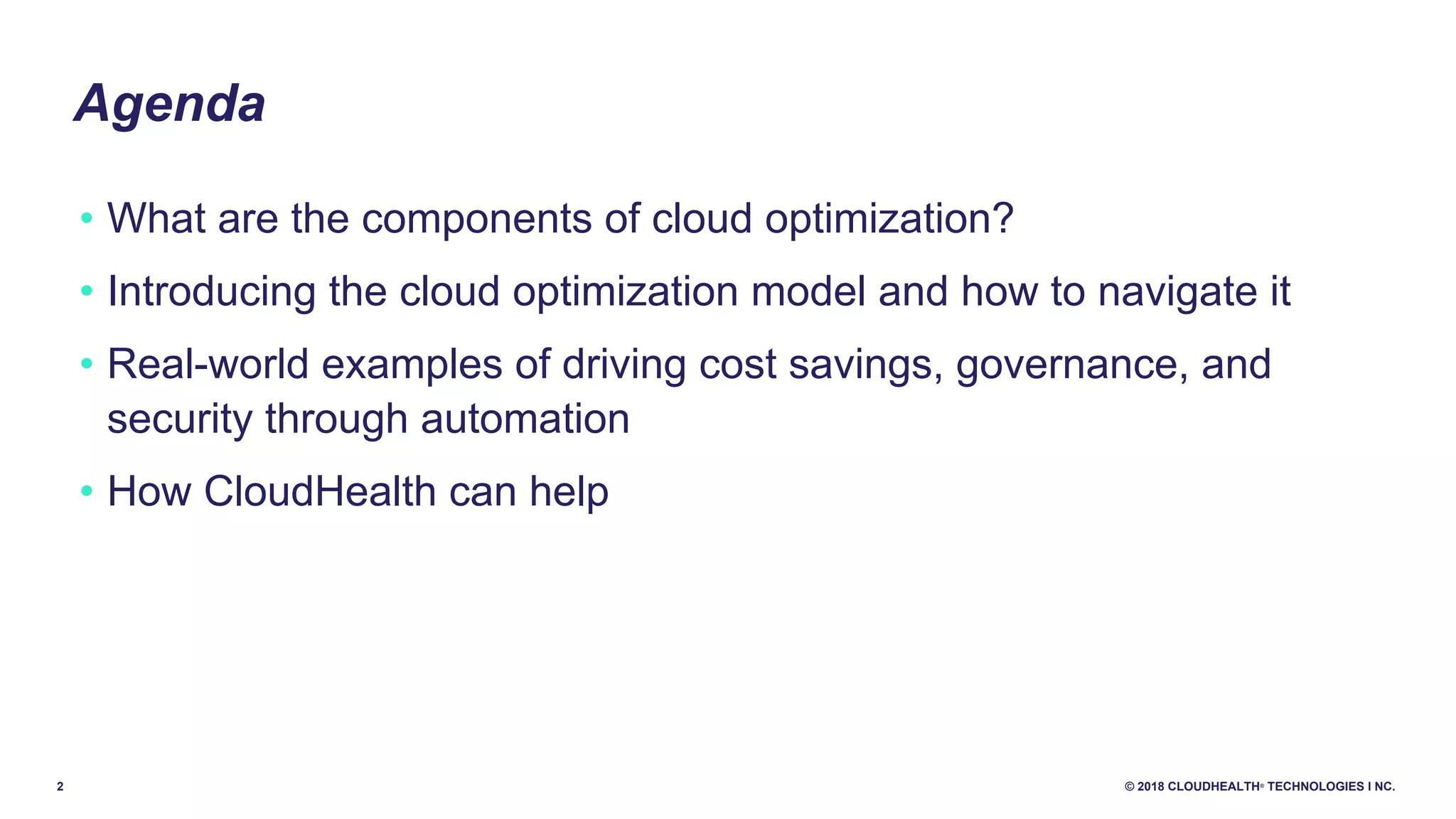 2 © 2018 CLOUDHEALTH®
TECHNOLOGIES I NC.
Agenda
• What are the components of cloud optimization?
• Introducing the cloud optimization model and how to navigate it
• Real-world examples of driving cost savings, governance, and
security through automation
• How CloudHealth can help
 