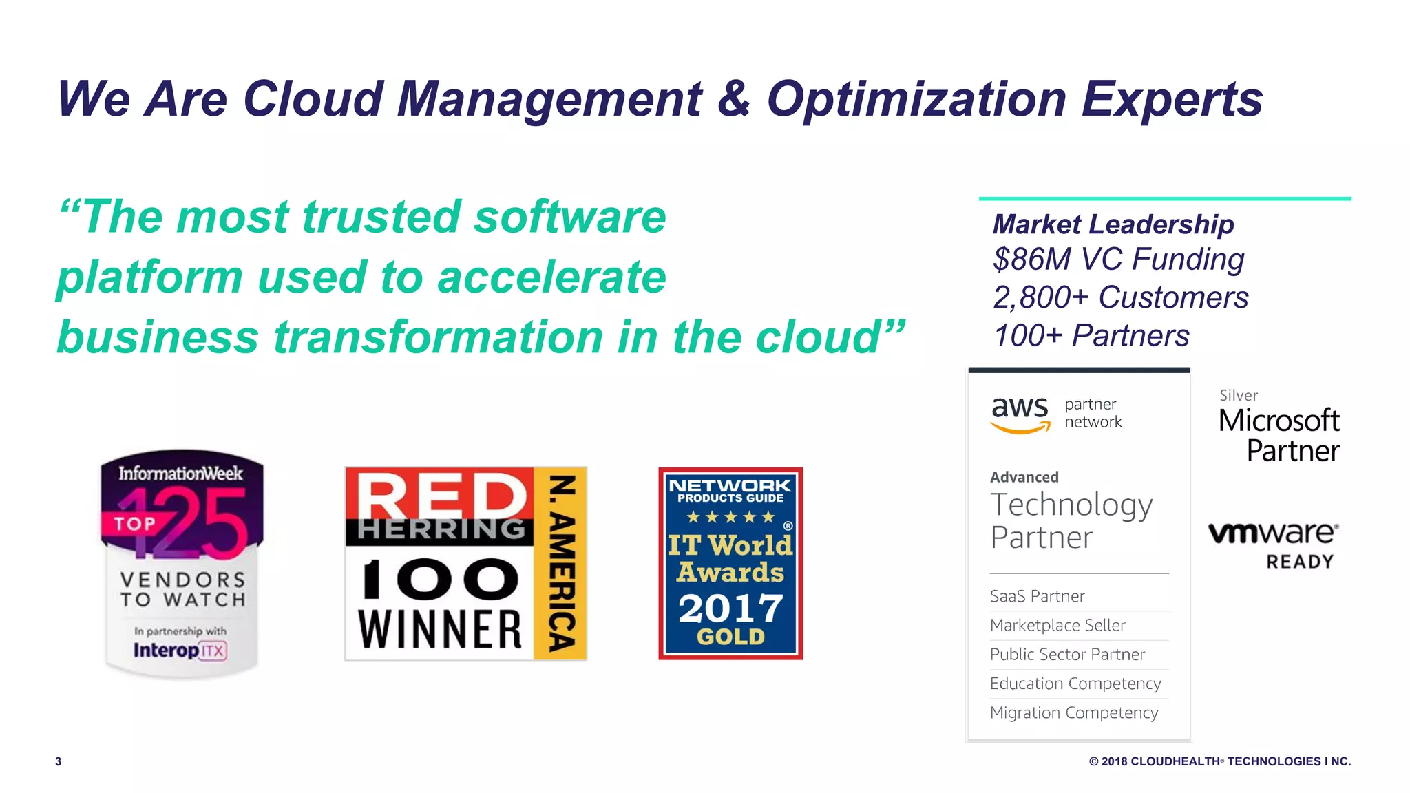 3 © 2018 CLOUDHEALTH®
TECHNOLOGIES I NC.
We Are Cloud Management & Optimization Experts
“The most trusted software
platform used to accelerate
business transformation in the cloud”
Market Leadership
$86M VC Funding
2,800+ Customers
100+ Partners
 