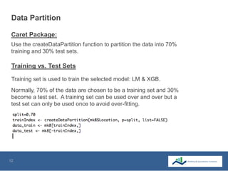 12
Data Partition
Training set is used to train the selected model: LM & XGB.
Normally, 70% of the data are chosen to be a training set and 30%
become a test set. A training set can be used over and over but a
test set can only be used once to avoid over-fitting.
Use the createDataPartition function to partition the data into 70%
training and 30% test sets.
Caret Package:
Training vs. Test Sets
 