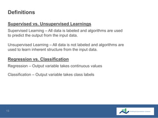 13
Definitions
Regression – Output variable takes continuous values
Classification – Output variable takes class labels
Supervised Learning – All data is labeled and algorithms are used
to predict the output from the input data.
Unsupervised Learning – All data is not labeled and algorithms are
used to learn inherent structure from the input data.
Supervised vs. Unsupervised Learnings
Regression vs. Classification
 