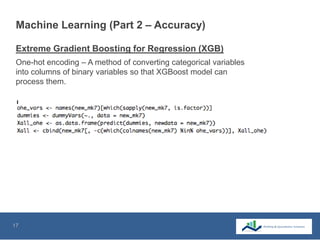 17
Machine Learning (Part 2 – Accuracy)
One-hot encoding – A method of converting categorical variables
into columns of binary variables so that XGBoost model can
process them.
Extreme Gradient Boosting for Regression (XGB)
 