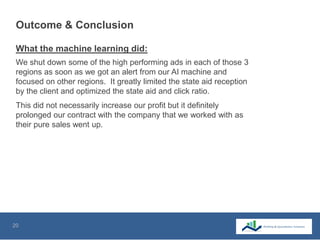 20
Outcome & Conclusion
We shut down some of the high performing ads in each of those 3
regions as soon as we got an alert from our AI machine and
focused on other regions. It greatly limited the state aid reception
by the client and optimized the state aid and click ratio.
What the machine learning did:
This did not necessarily increase our profit but it definitely
prolonged our contract with the company that we worked with as
their pure sales went up.
 