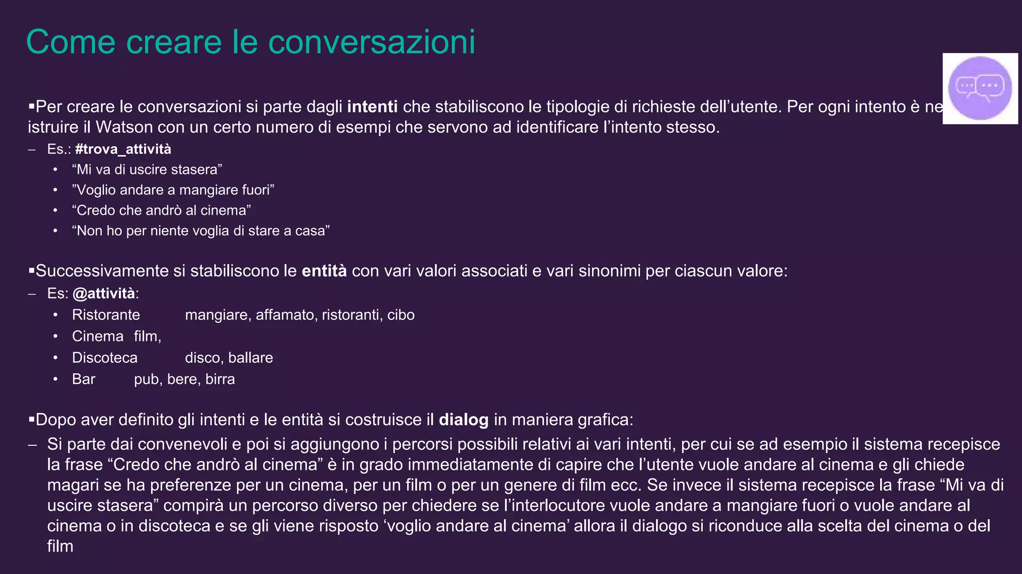 Come creare le conversazioni
Per creare le conversazioni si parte dagli intenti che stabiliscono le tipologie di richieste dell’utente. Per ogni intento è necessario
istruire il Watson con un certo numero di esempi che servono ad identificare l’intento stesso.
 Es.: #trova_attività
• “Mi va di uscire stasera”
• ”Voglio andare a mangiare fuori”
• “Credo che andrò al cinema”
• “Non ho per niente voglia di stare a casa”
Successivamente si stabiliscono le entità con vari valori associati e vari sinonimi per ciascun valore:
 Es: @attività:
• Ristorante mangiare, affamato, ristoranti, cibo
• Cinema film,
• Discoteca disco, ballare
• Bar pub, bere, birra
Dopo aver definito gli intenti e le entità si costruisce il dialog in maniera grafica:
 Si parte dai convenevoli e poi si aggiungono i percorsi possibili relativi ai vari intenti, per cui se ad esempio il sistema recepisce
la frase “Credo che andrò al cinema” è in grado immediatamente di capire che l’utente vuole andare al cinema e gli chiede
magari se ha preferenze per un cinema, per un film o per un genere di film ecc. Se invece il sistema recepisce la frase “Mi va di
uscire stasera” compirà un percorso diverso per chiedere se l’interlocutore vuole andare a mangiare fuori o vuole andare al
cinema o in discoteca e se gli viene risposto ‘voglio andare al cinema’ allora il dialogo si riconduce alla scelta del cinema o del
film
 