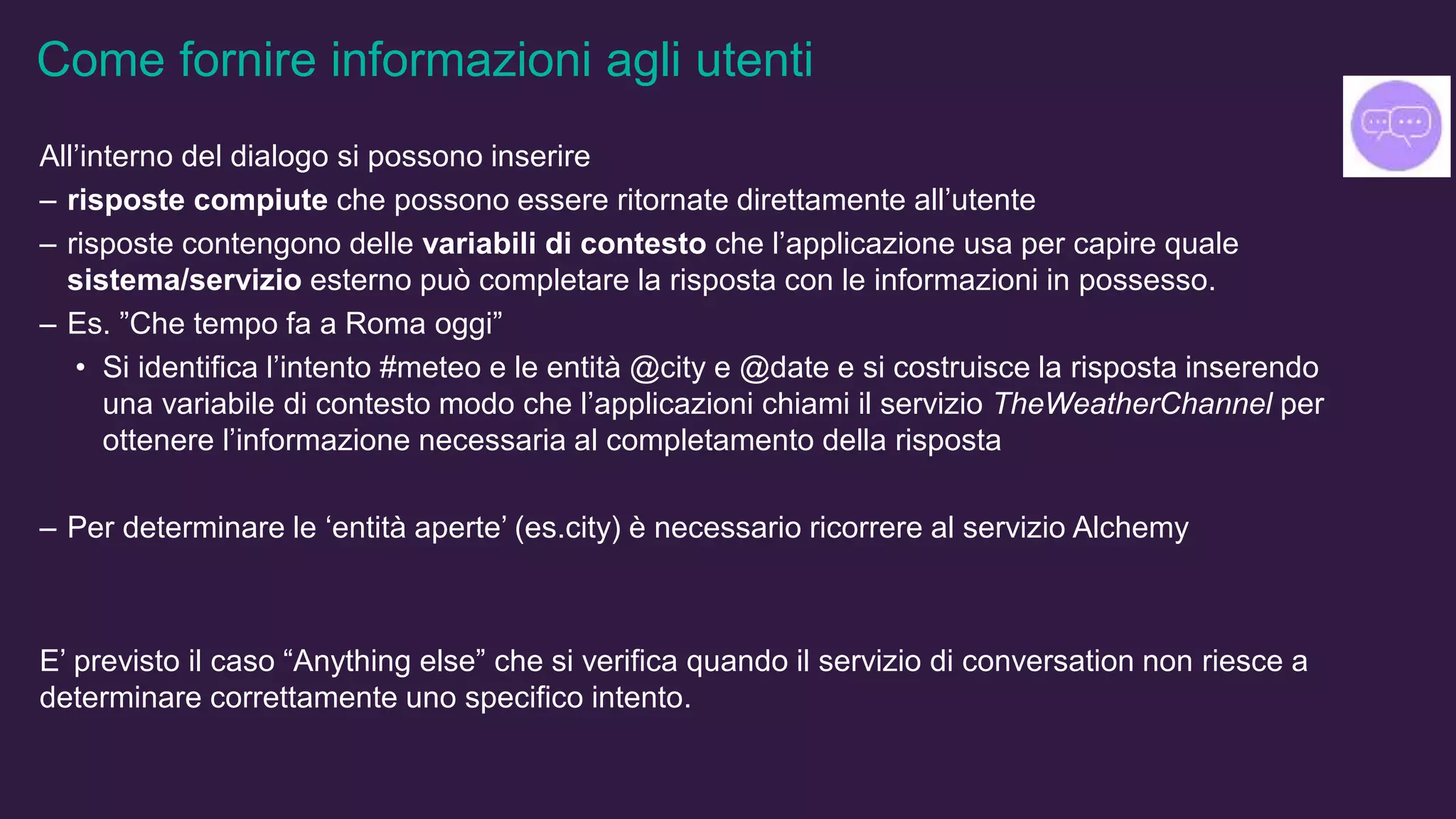 Come fornire informazioni agli utenti
All’interno del dialogo si possono inserire
– risposte compiute che possono essere ritornate direttamente all’utente
– risposte contengono delle variabili di contesto che l’applicazione usa per capire quale
sistema/servizio esterno può completare la risposta con le informazioni in possesso.
– Es. ”Che tempo fa a Roma oggi”
• Si identifica l’intento #meteo e le entità @city e @date e si costruisce la risposta inserendo
una variabile di contesto modo che l’applicazioni chiami il servizio TheWeatherChannel per
ottenere l’informazione necessaria al completamento della risposta
– Per determinare le ‘entità aperte’ (es.city) è necessario ricorrere al servizio Alchemy
E’ previsto il caso “Anything else” che si verifica quando il servizio di conversation non riesce a
determinare correttamente uno specifico intento.
 