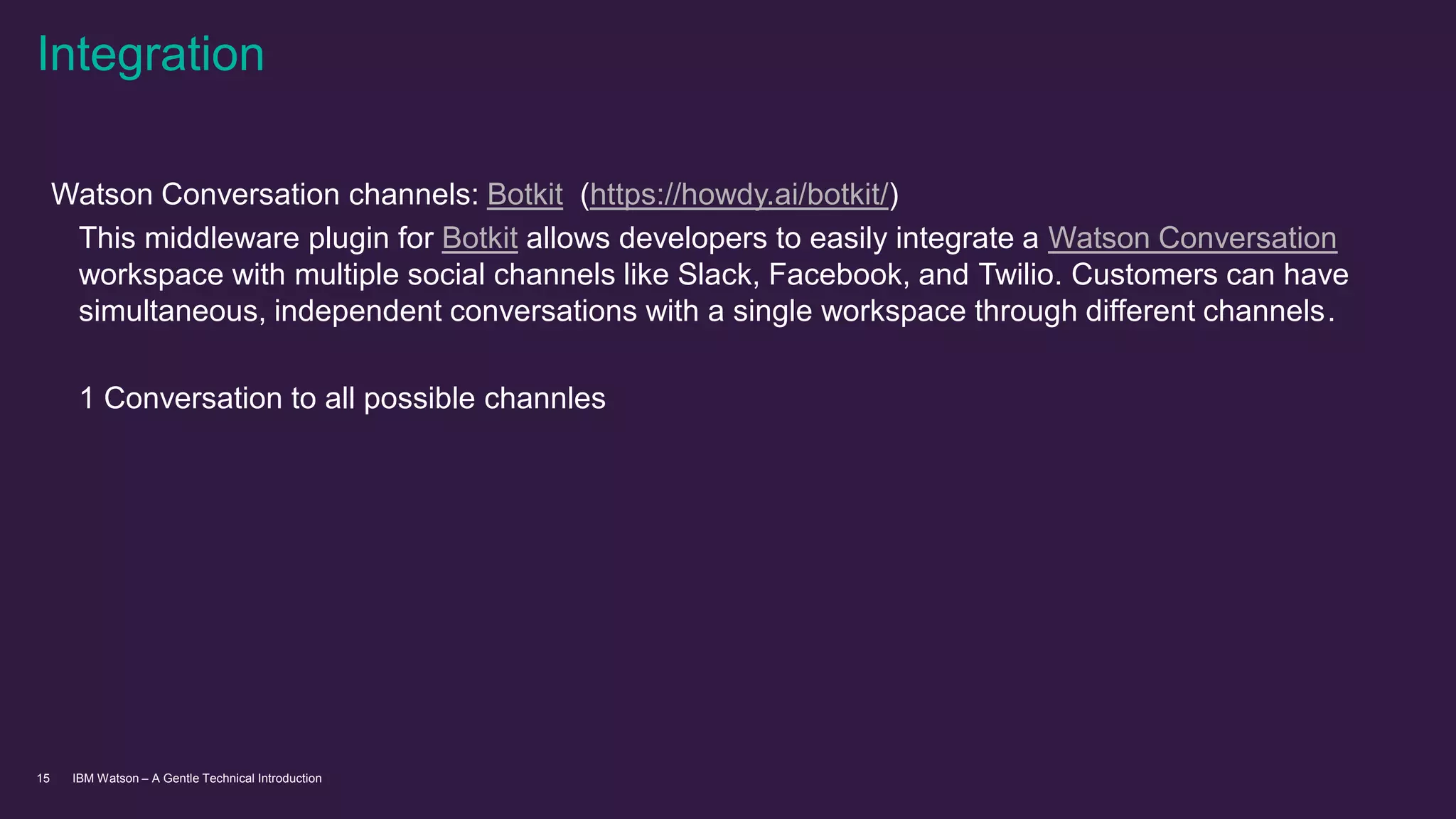 IBM Watson – A Gentle Technical Introduction15
Watson Conversation channels: Botkit (https://howdy.ai/botkit/)
This middleware plugin for Botkit allows developers to easily integrate a Watson Conversation
workspace with multiple social channels like Slack, Facebook, and Twilio. Customers can have
simultaneous, independent conversations with a single workspace through different channels.
1 Conversation to all possible channles
Integration
 