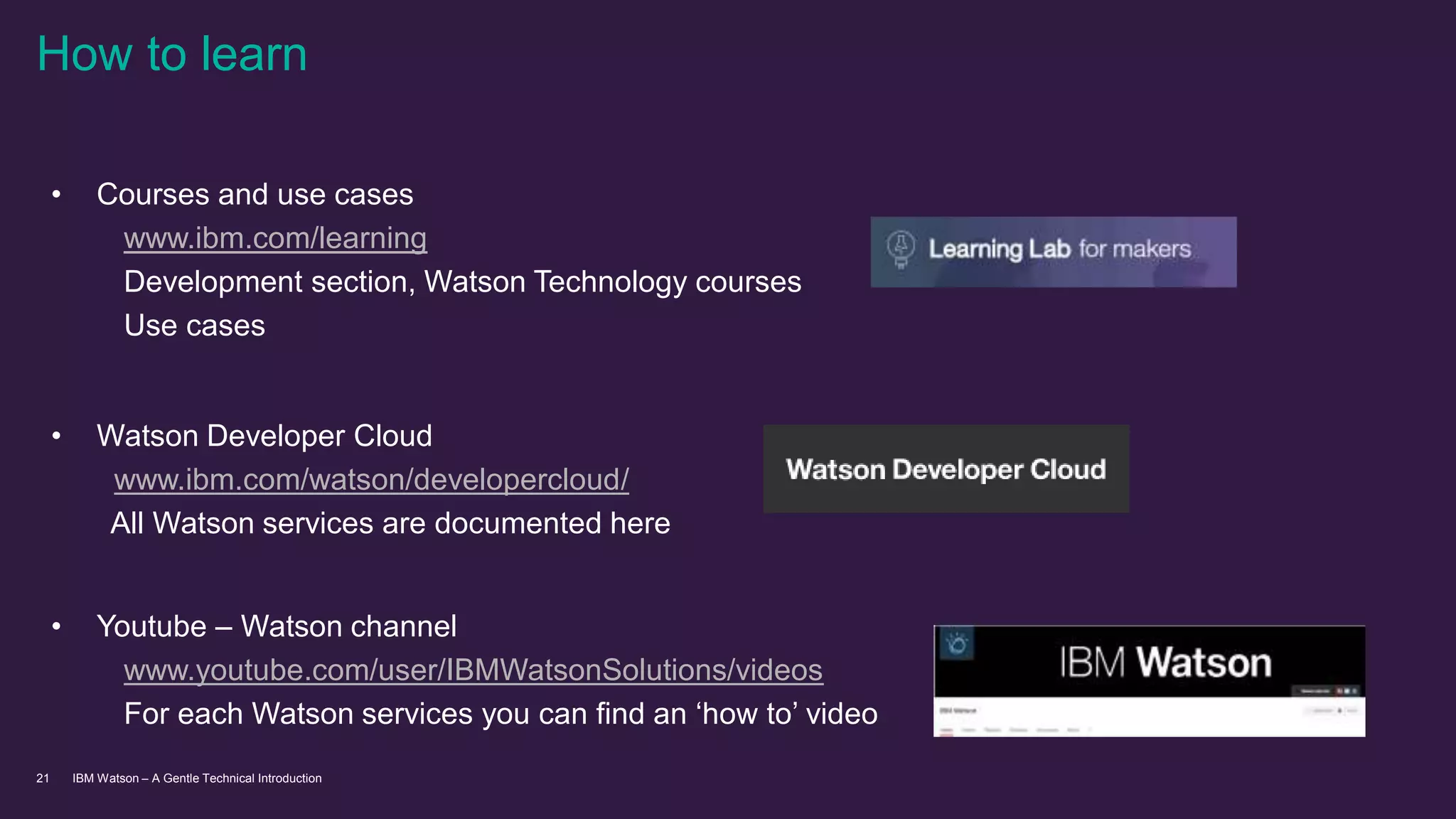 IBM Watson – A Gentle Technical Introduction21
How to learn
• Courses and use cases
www.ibm.com/learning
Development section, Watson Technology courses
Use cases
• Watson Developer Cloud
www.ibm.com/watson/developercloud/
All Watson services are documented here
• Youtube – Watson channel
www.youtube.com/user/IBMWatsonSolutions/videos
For each Watson services you can find an ‘how to’ video
 