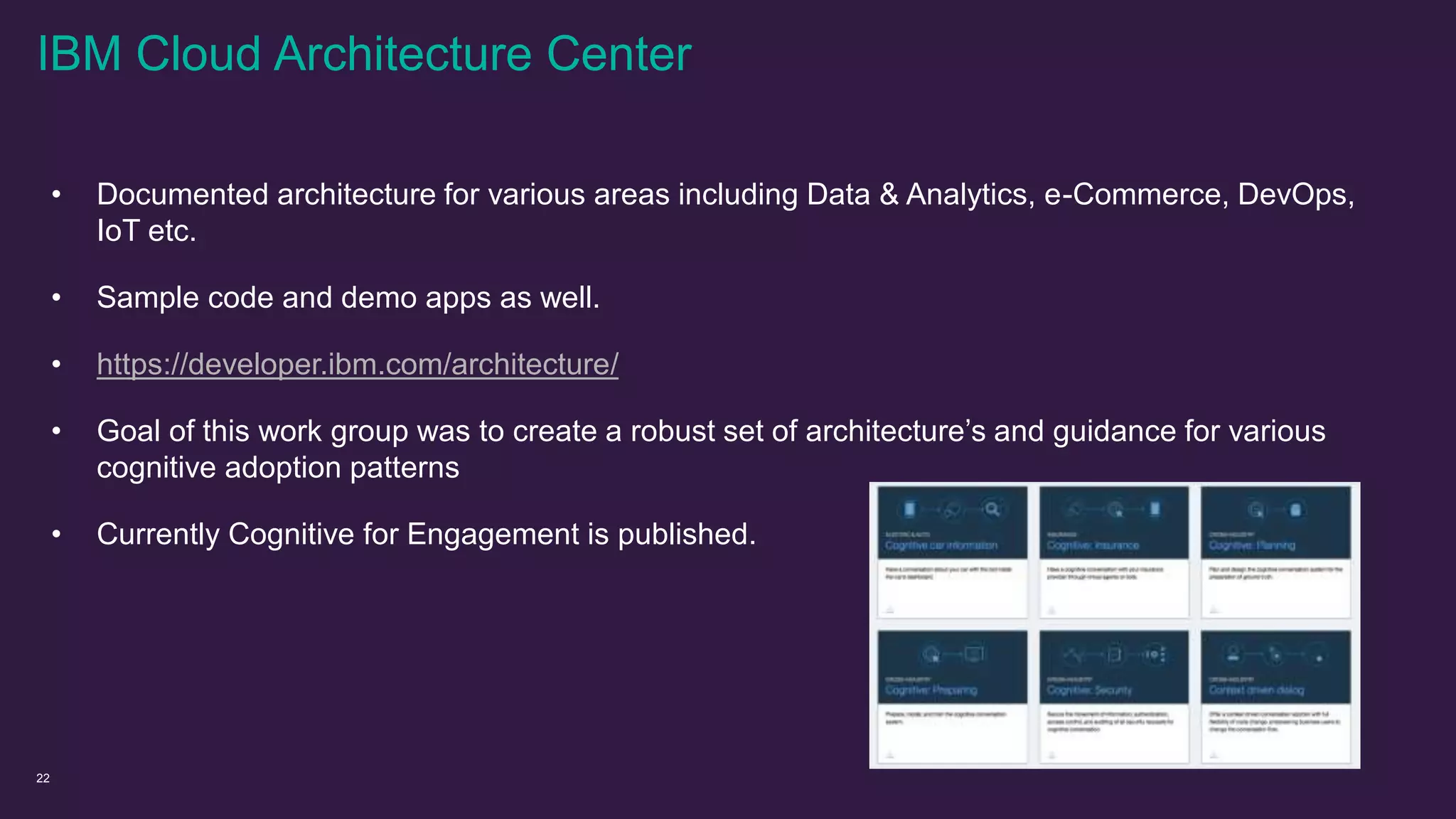 22
• Documented architecture for various areas including Data & Analytics, e-Commerce, DevOps,
IoT etc.
• Sample code and demo apps as well.
• https://developer.ibm.com/architecture/
• Goal of this work group was to create a robust set of architecture’s and guidance for various
cognitive adoption patterns
• Currently Cognitive for Engagement is published.
IBM Cloud Architecture Center
 