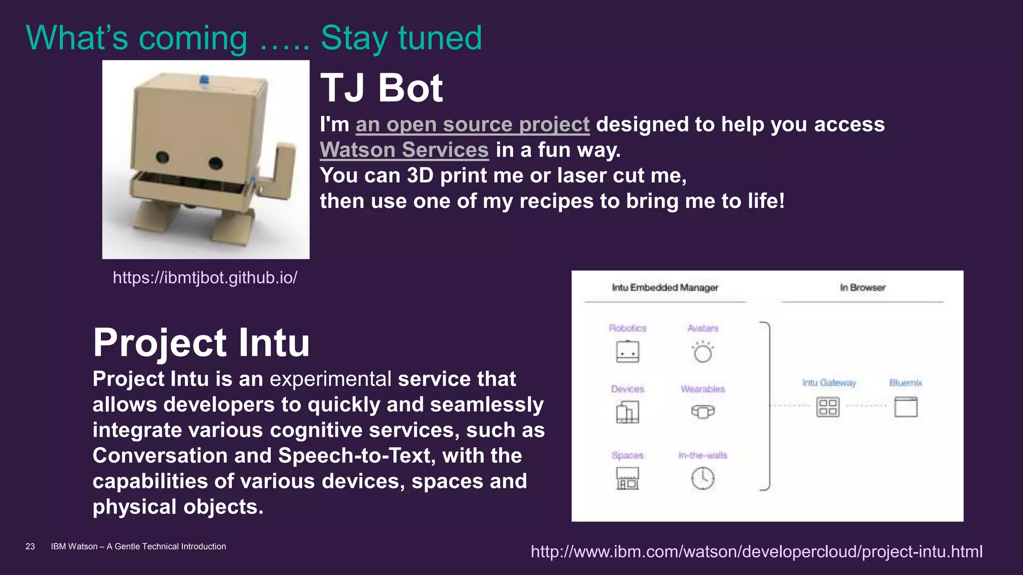 IBM Watson – A Gentle Technical Introduction23
Project Intu
Project Intu is an experimental service that
allows developers to quickly and seamlessly
integrate various cognitive services, such as
Conversation and Speech-to-Text, with the
capabilities of various devices, spaces and
physical objects.
What’s coming ….. Stay tuned
https://ibmtjbot.github.io/
http://www.ibm.com/watson/developercloud/project-intu.html
TJ Bot
I'm an open source project designed to help you access
Watson Services in a fun way.
You can 3D print me or laser cut me,
then use one of my recipes to bring me to life!
 