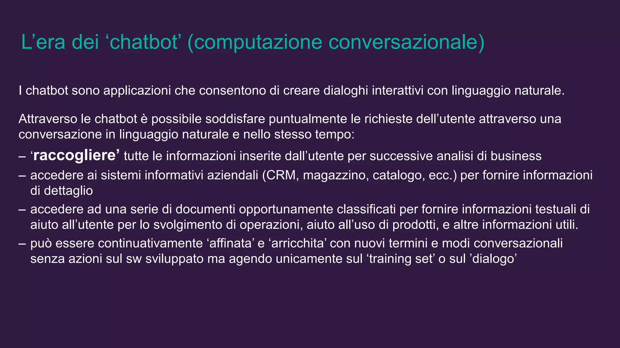 L’era dei ‘chatbot’ (computazione conversazionale)
I chatbot sono applicazioni che consentono di creare dialoghi interattivi con linguaggio naturale.
Attraverso le chatbot è possibile soddisfare puntualmente le richieste dell’utente attraverso una
conversazione in linguaggio naturale e nello stesso tempo:
– ‘raccogliere’ tutte le informazioni inserite dall’utente per successive analisi di business
– accedere ai sistemi informativi aziendali (CRM, magazzino, catalogo, ecc.) per fornire informazioni
di dettaglio
– accedere ad una serie di documenti opportunamente classificati per fornire informazioni testuali di
aiuto all’utente per lo svolgimento di operazioni, aiuto all’uso di prodotti, e altre informazioni utili.
– può essere continuativamente ‘affinata’ e ‘arricchita’ con nuovi termini e modi conversazionali
senza azioni sul sw sviluppato ma agendo unicamente sul ‘training set’ o sul ’dialogo’
 