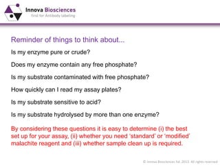 © Innova Biosciences ltd. 2013. All rights reserved
Reminder of things to think about...
Is my substrate contaminated with free phosphate?
How quickly can I read my assay plates?
Is my substrate sensitive to acid?
By considering these questions it is easy to determine (i) the best
set up for your assay, (ii) whether you need ‘standard’ or ‘modified’
malachite reagent and (iii) whether sample clean up is required.
Is my enzyme pure or crude?
Does my enzyme contain any free phosphate?
Is my substrate hydrolysed by more than one enzyme?
 