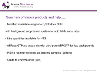 © Innova Biosciences ltd. 2013. All rights reserved
Summary of Innova products and help…..
• Modified malachite reagent – PiColorlock Gold
with background suppression system for acid labile substrates
• PiBind resin for cleaning up enzyme samples (buffers)
• ATPase/GTPase assay kits with ultra-pure ATP/GTP for low backgrounds
• Guide to enzyme units (free)
• Litre quantities available for HTS
 