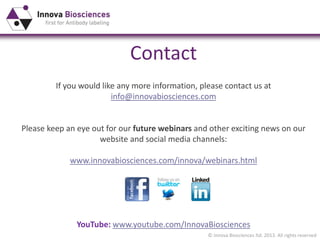 © Innova Biosciences ltd. 2013. All rights reserved
Contact
If you would like any more information, please contact us at
info@innovabiosciences.com
Please keep an eye out for our future webinars and other exciting news on our
website and social media channels:
www.innovabiosciences.com/innova/webinars.html
YouTube: www.youtube.com/InnovaBiosciences
 