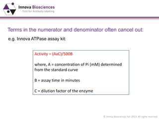 © Innova Biosciences ltd. 2013. All rights reserved
Terms in the numerator and denominator often cancel out:
Activity = (AxC)/500B
where, A = concentration of Pi (mM) determined
from the standard curve
B = assay time in minutes
C = dilution factor of the enzyme
e.g. Innova ATPase assay kit:
 