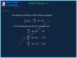 Physics Helpline
L K Satapathy
Modern Physics - 4
Answer :
2
max
1
2 o
hcmv eV

  
2
2
. . . (2)hc eV

 
According to Einstein’s Photo-electric equation
 For the data given in the Q , we can write
1
1
. . . (1)hc eV

 
3
3
. . . (3)hc eV

 
 
