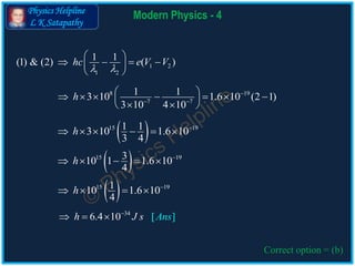 Physics Helpline
L K Satapathy
Modern Physics - 4
Correct option = (b)
8 19
7 7
1 13 10 1.6 10 (2 1)
3 10 4 10
h 
 
        
  
 15 19310 1 1.6 10
4
h 
    
 15 19110 1.6 10
4
h 
   
34
6.4 1 [ ]0 nsh J s A
  
1 2
1 2
1 1(1) & (2) ( )hc e V V
 
 
    
 
 15 191 13 10 1.6 10
3 4
h 
     
 