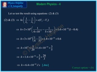 Physics Helpline
L K Satapathy
Modern Physics - 4
Correct option = (b)
2 3
2 3
1 1(2) & (3) ( )hc e V V
 
 
    
 
8 19
7 7
1 13 10 1.6 10 (1 0.4)
4 10 5 10
h 
 
        
  
 15 191 13 10 1.6 10 0.6
4 5
h 
      
34
6.4 1 [ ]0 nsh J s A
  
15 193 310 1.6 10
20 5
h 
     
34 3 201.6 10
5 3
h 
    
Let us test the result using equations (2) & (3)
 