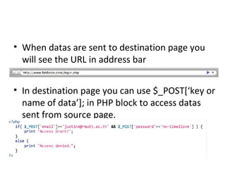 • When datas are sent to destination page you
will see the URL in address bar
• In destination page you can use $_POST[‘key or
name of data’]; in PHP block to access datas
sent from source page.
 