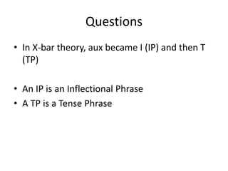 Questions
• In X-bar theory, aux became I (IP) and then T
(TP)
• An IP is an Inflectional Phrase
• A TP is a Tense Phrase
 