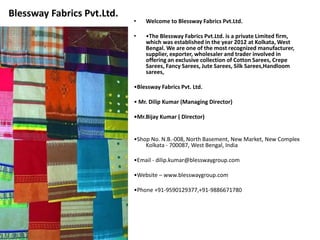 Blessway Fabrics Pvt.Ltd. 
• Welcome to Blessway Fabrics Pvt.Ltd. 
• •The Blessway Fabrics Pvt.Ltd. is a private Limited firm, 
which was established in the year 2012 at Kolkata, West 
Bengal. We are one of the most recognized manufacturer, 
supplier, exporter, wholesaler and trader involved in 
offering an exclusive collection of Cotton Sarees, Crepe 
Sarees, Fancy Sarees, Jute Sarees, Silk Sarees,Handloom 
sarees, 
•Blessway Fabrics Pvt. Ltd. 
• Mr. Dilip Kumar (Managing Director) 
•Mr.Bijay Kumar ( Director) 
•Shop No. N.B.-008, North Basement, New Market, New Complex 
Kolkata - 700087, West Bengal, India 
•Email - dilip.kumar@blesswaygroup.com 
•Website – www.blesswaygroup.com 
•Phone +91-9590129377,+91-9886671780 
 