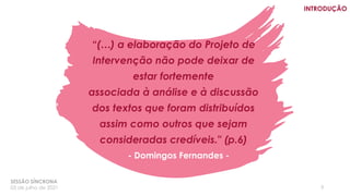 “(…) a elaboração do Projeto de
Intervenção não pode deixar de
estar fortemente
associada à análise e à discussão
dos textos que foram distribuídos
assim como outros que sejam
consideradas credíveis." (p.6)
3
- Domingos Fernandes -
SESSÃO SÍNCRONA
03 de julho de 2021
INTRODUÇÃO
 