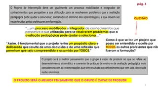 4
“Assim, é fundamental que o projeto tenha um propósito claro e
deliberado que resulte de uma discussão e de uma reflexão que
permitam que seja compreendido e assumido por TODOS.”
pág. 6
“…um processo mobilizador e integrador de conhecimentos que
perspetive a sua utilização para se resolverem problemas que a
avaliação pedagógica pode ajudar a solucionar…”
Como é que se faz um projeto que
possa ser entendido e aceite por
TODOS os outros professores que não
fizeram a formação?
O PROJETO SERÁ O MELHOR PENSAMENTO QUE O GRUPO É CAPAZ DE PRODUZIR
QUESTÃO
 