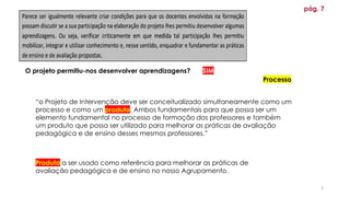 5
pág. 7
“o Projeto de Intervenção deve ser conceitualizado simultaneamente como um
processo e como um produto. Ambos fundamentais para que possa ser um
elemento fundamental no processo de formação dos professores e também
um produto que possa ser utilizado para melhorar as práticas de avaliação
pedagógica e de ensino desses mesmos professores.”
Produto a ser usado como referência para melhorar as práticas de
avaliação pedagógica e de ensino no nosso Agrupamento.
Processo
O projeto permitiu-nos desenvolver aprendizagens? SIM
 