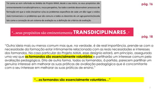 7
pág. 16
“Outra ideia mais ou menos comum mas que, na verdade, é de real importância, prende-se com a
necessidade da formação estar intimamente relacionada com as reais necessidades e interesses
dos formandos. No caso particular do Projeto MAIA, esse desígnio estará, em princípio, assegurado
uma vez que os formandos são essencialmente voluntários e partilharão um interesse comum pela
avaliação pedagógica. Dito de outra forma, todos os formandos, à partida, parecem partilhar um
genuíno interesse em melhorar as suas práticas de avaliação pedagógica que é concomitante
com o seu interesse em melhorar as suas práticas de ensino.”
“…seuspropósitossãoeminentementeTRANSDICIPLINARES…”
“…os formandos são essencialmente voluntários…”
pág. 18
 