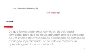 8
três professoras de português
Portanto…
sem “mandato”
QUESTÃO?
De que forma poderemos contribuir, depois desta
formação, para que no nosso agrupamento a conceção
de um sistema de avaliação ou a definição de critérios de
avaliação seja otimizada no sentido de melhorar as
aprendizagens dos nossos alunos?
 