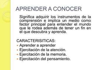APRENDER A CONOCER		Significa adquirir los instrumentos de la comprensión e implica un medio como factor principal para entender el mundo que le rodea además de tener un fin en el que descubra y aprenda.CARACTERISITICAS:Aprender a aprenderEjercitación de la atención.Ejercitación de la memoria.Ejercitación del pensamiento.