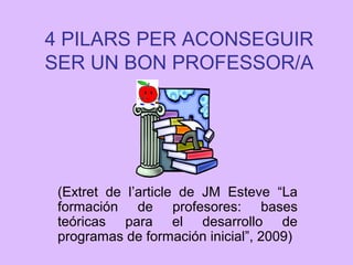 4 PILARS PER ACONSEGUIR
SER UN BON PROFESSOR/A
(Extret de l’article de JM Esteve “La
formación de profesores: bases
teóricas para el desarrollo de
programas de formación inicial”, 2009)
 