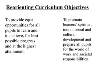 Reorienting Curriculum Objectives
To provide equal
opportunities for all
pupils to learn and
to achieve, for best
possible progress
and at the highest
attainment.
To promote
learners’ spiritual,
moral, social and
cultural
development and
prepare all pupils
for the world of
work and societal
responsibilities.
 