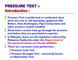 PRESSURE TEST :-PRESSURE TEST :-
Introduction :Introduction :
ƒ Pressure Test is performed or conducted when
there are new or old operating equipment like
Boilers, Heat Exchangers, Pipe Connections and
other pressure vessels installed.
ƒ All pressure vessels must go through the pressure
test before they are permitted to operate.
ƒ In Malaysia, there are the regulation enforced by
Malaysian Authority under the Department of
Occupational Safety and Health (DOSH).
ƒ There are 2 pressure tests performed :-
Pressure Leak Test
Pressure Strength Test - commonly known
as Hydrostatic Test.
 