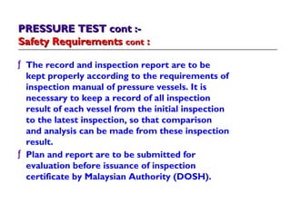 ƒ The record and inspection report are to be
kept properly according to the requirements of
inspection manual of pressure vessels. It is
necessary to keep a record of all inspection
result of each vessel from the initial inspection
to the latest inspection, so that comparison
and analysis can be made from these inspection
result.
ƒ Plan and report are to be submitted for
evaluation before issuance of inspection
certificate by Malaysian Authority (DOSH).
PRESSURE TEST cont :-PRESSURE TEST cont :-
Safety RequirementsSafety Requirements contcont ::
 