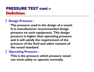 PRESSURE TEST cont :-PRESSURE TEST cont :-
Definition:Definition:
ƒ Design Pressure :
ƒ The pressure used in the design of a vessel.
It is manufacturer recommended design
pressure on each equipment. This design
pressure is higher than operating pressure
and it will satisfy the requirement of the
pressure of the fluid and other content of
the vessel standard.
ƒ Operating Pressure :
ƒ This is the pressure which pressure vessel
can work safely or operate normally.
 