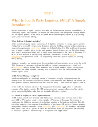 PPT 1
What Is Fourth Party Logistics (4PL)? A Simple
Introduction
here are many types of logistics partners, depending on the extent of the partners' responsibilities. A
fourth party logistics (4PL) partner can manage the entire supply chain and provide strategic insight
into the logistics process. In this article, we'll look into what fourth party logistics is, why you may
need it, and what benefits it brings.
What Is Fourth Party Logistics?
A firm using fourth party logistics outsources all its logistics operations to a single logistics partner.
That partner is responsible for assessing, designing, planning, building, running, and even tracking an
integrated comprehensive supply chain solution on the behalf of the firm. This is different from other
types of logistics models, where the firm may outsource just the delivery process. Therefore, fourth
party logistics represents a higher level of supply chain management for the client. A firm using 2PL
or 3PL is more involved in the day-to-day operations, whereas 4PL focuses on strategic
management and optimization levels. The responsibility of the 4PL goes far beyond just ensuring
timely delivery.
Businesses nowadays are manufacturing diverse products and have activities spread across the world.
With the advent of e-commerce and next-day delivery promises, customers expect a high level
of omnichannel delivery service. Thus, businesses have to handle multiple logistics arrangements
across online and offline channels. And they have to constantly strive for faster deliveries and
cheaper logistics costs.
A 4PL Partner Manages Complexity
All of this has brought in a staggering amount of complexity to supply chain management for
manufacturers. Big companies can have an in-house team to optimize their logistics and manage the
entire process. However, most businesses don't have that luxury. That's where 4PL logistics come in.
In this model, the business outsources the management of the entire supply chain as well as the
execution of the logistics activity. The 4PL partner proactively manages all aspects of the client's
supply chain to offer higher value than just physically delivering a product.
4PL Means Managing the Entire Logistics Process
A 4PL partner is much more involved with the business's operations than a second party or third
party (2PL or 3PL) partner would be. For example, a 4PL partner will manage the inventory at
warehouses, the fulfillment transport, the technology solutions at the back end, and so on. The 4PL
assembles, supervises, and manages the combination of warehouses, IT providers, business process
management, shipping companies, freight forwarders, other downstream 3PL providers, and various
other agents. Thus, the 4PL partner is almost like an in-house team. It is responsible for controlling
all resources, capabilities, and technology of an organization’s supply chain.
 