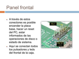 Panel frontalA través de estos conectores es posible encender la placa base, hacer un reset  del PC, estar informados de las operaciones de disco o estado de sistema.Aquí se conectan todos los pulsadores y leds del frontal de la caja.