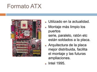 Formato ATXUtilizado en la actualidad.Montaje más limpio los puertos serie, paralelo, ratón etc están soldados a la placa.Arquitectura de la placa mejor distribuida, facilita el montaje y las futuras ampliaciones.Intel 1995.
