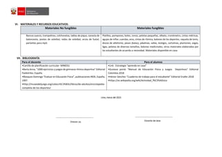 VI. MATERIALES Y RECURSOS EDUCATIVOS:
Materiales No fungibles Materiales fungibles
Bancos suecos, trampolines, colchonetas, tablas de pique, canasta de
baloncesto, postes de voleibol, redes de voleibol, arcos de fustal,
parlantes para mp3.
Platillos, pompones, bolos, conos, pelotas pequeñas, silbato, cronómetro, cintas métricas,
agujas de inflar, cuerdas, aros, cintas de rítmica, balones de los deportes, raqueta de tenis,
discos de atletismo, pesos (balas), jabalinas, vallas, testigos, cartulinas, plumones, sogas,
ligas, pelotas de diversos tamaños, balones medicinales, otros materiales elaborados por
los estudiantes de acuerdo a necesidad. Materiales disponible en casa
VII. BIBLIOGRAFÍA
Para el docente Para el alumno
•Cartilla de planificación curricular- MINEDU
•Barta Anna, “1000 ejercicios y juegos de gimnasia rítmica deportiva” Editorial
Paidotribo, España.
•Blasquez Domingo “Evaluar en Educación Física”, publicaciones INDE, España,
1997.
•http://museodeljuego.org/colecci%C3%B3n/libros/de-adultos/enciclopedia-
completa-de-los-deportes/
•Link : Estrategia “aprendo en casa”
•Gustavo ponte “Manual de Educación Física y Juegos Deportivos” Editorial
Colombia.2018
•Héctor Sánchez “Cuaderno de trabajo para el estudiante” Editorial Enafer.2018
•https://es.wikipedia.org/wiki/Actividad_f%C3%ADsica
Lima, marzo del 2023
Director (a) Docente del área
 