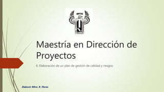 Maestría en Dirección de
Proyectos
6. Elaboración de un plan de gestión de calidad y riesgos
Elaboró: Mtro. R. Flores
 