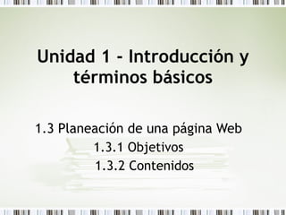 Unidad 1 - Introducción y términos básicos 1.3 Planeación de una página Web 1.3.1 Objetivos 1.3.2 Contenidos 